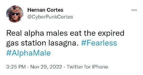 Hernan Cortes @CyberPunkCortes Real alpha males eat the expired gas Station lasagna. #Fearless #AlphaMale 3:25 Nov 29, 2022 Twitter for iPhone