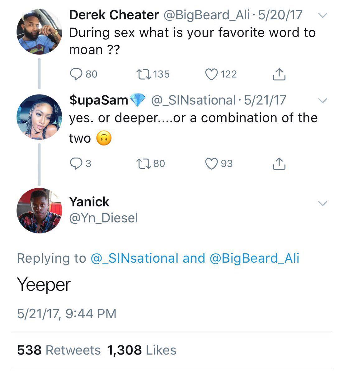 Derek Cheater 5/20/17 During sex what is your favorite word to moan 80 мы 5/21/17 or deeper....or a combination of the two (7 93 Yanick @Yn_Diesel Replying to @_SINsational and @BigBeard_Ali Yeeper 5/