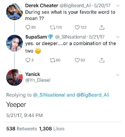 Derek Cheater 5/20/17 During sex what is your favorite word to moan 80 мы 5/21/17 or deeper....or a combination of the two (7 93 Yanick @Yn_Diesel Replying to @_SINsational and @BigBeard_Ali Yeeper 5/