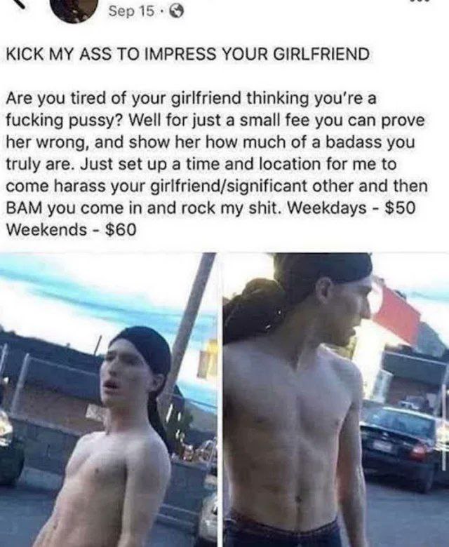 KICK MY ASS TO IMPRESS YOUR GIRLFRIEND Are you tired of your girlfriend thinking you're a fucking pussy? Well for just a small fee you can prove her wrong, and show her how much of a badass you truly 