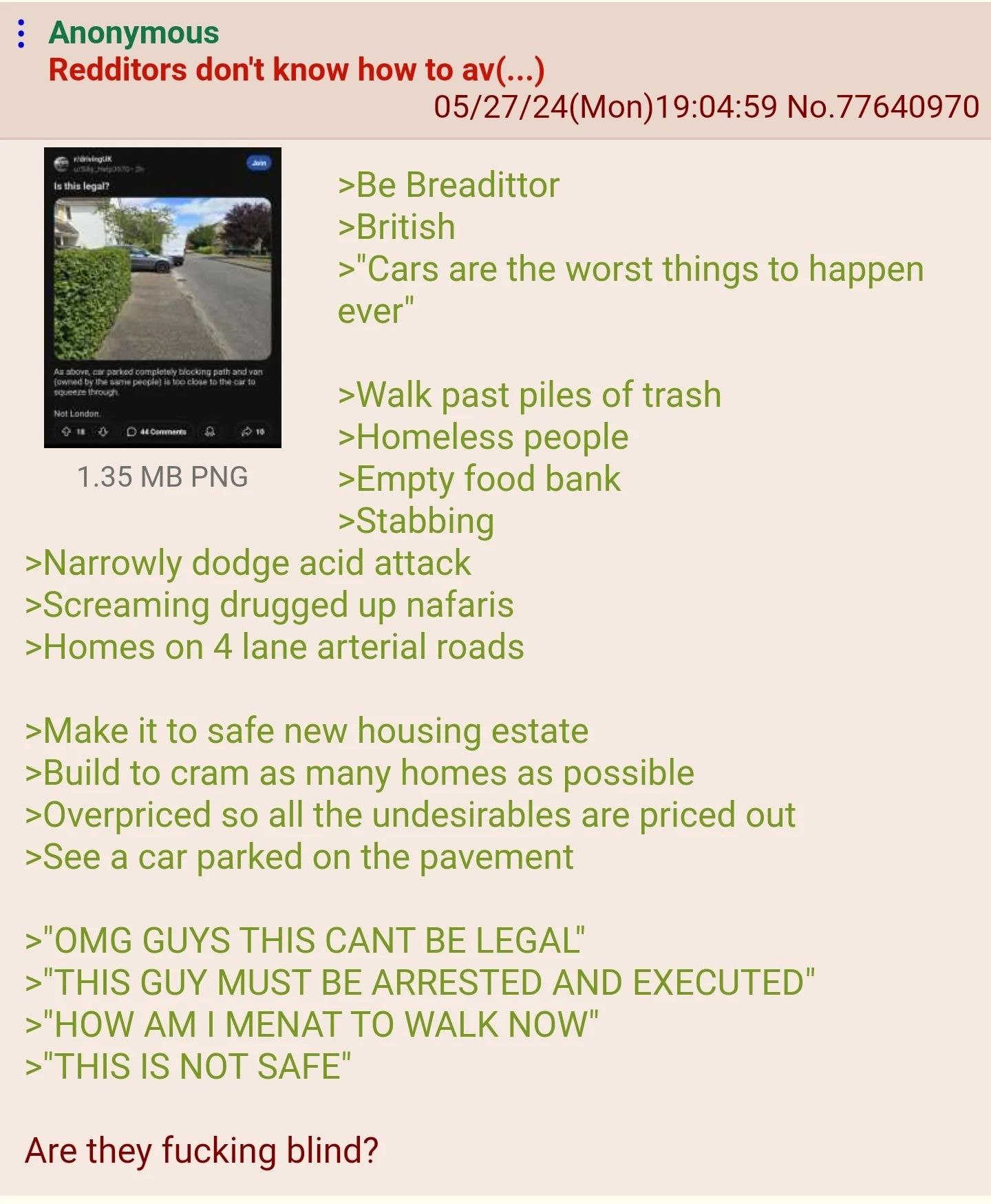 Anonymous Redditors don't know how to 05/27/24(Mon)19:04:59 No.77640970 Breadittor >British >"Саг$ are the worst things to happen ever" >Walk past piles of trash >Homeless people 1.35 PNG >Empty food 