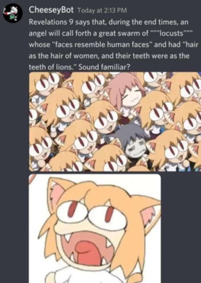 CheeseyBot Revelations 9 says that, during the end times, an angel will call forth a great swarm of whose “faces resemble human faces" and had “hair as the hair of women, and their teeth were as the t