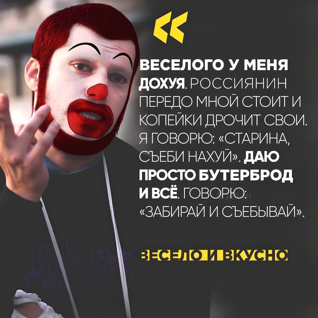 ВЕСЕЛОГО У МЕНЯ ДОХУЯ. РОССИЯНИН ПЕРЕДО МНОЙ СТОИТ И КОПЕЙКИ ДРОЧИТ СВОИ у Я ГОВОРЮ: «СТАРИНА, СЪЕБИ НАХУЙ». ДАЮ ПРОСТО БУТЕРБРОД И BCE. ГОВОРЮ: «ЗАБИРАИ И СЪЕБЫВАИ» ВЕСЕЛО И ВКУСНО