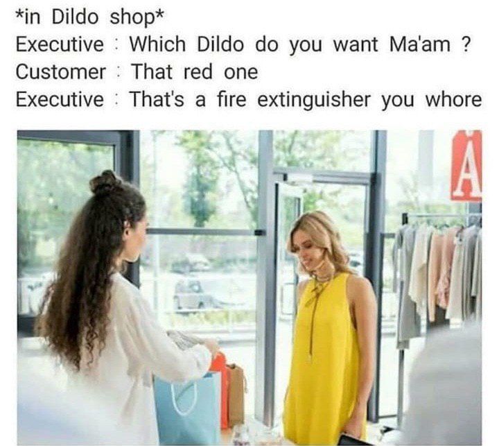 *in Dildo shop* Executive Which Dildo you want Ma'am Customer That red one Executive That's a fire extinguisher you whore 4 (У В
