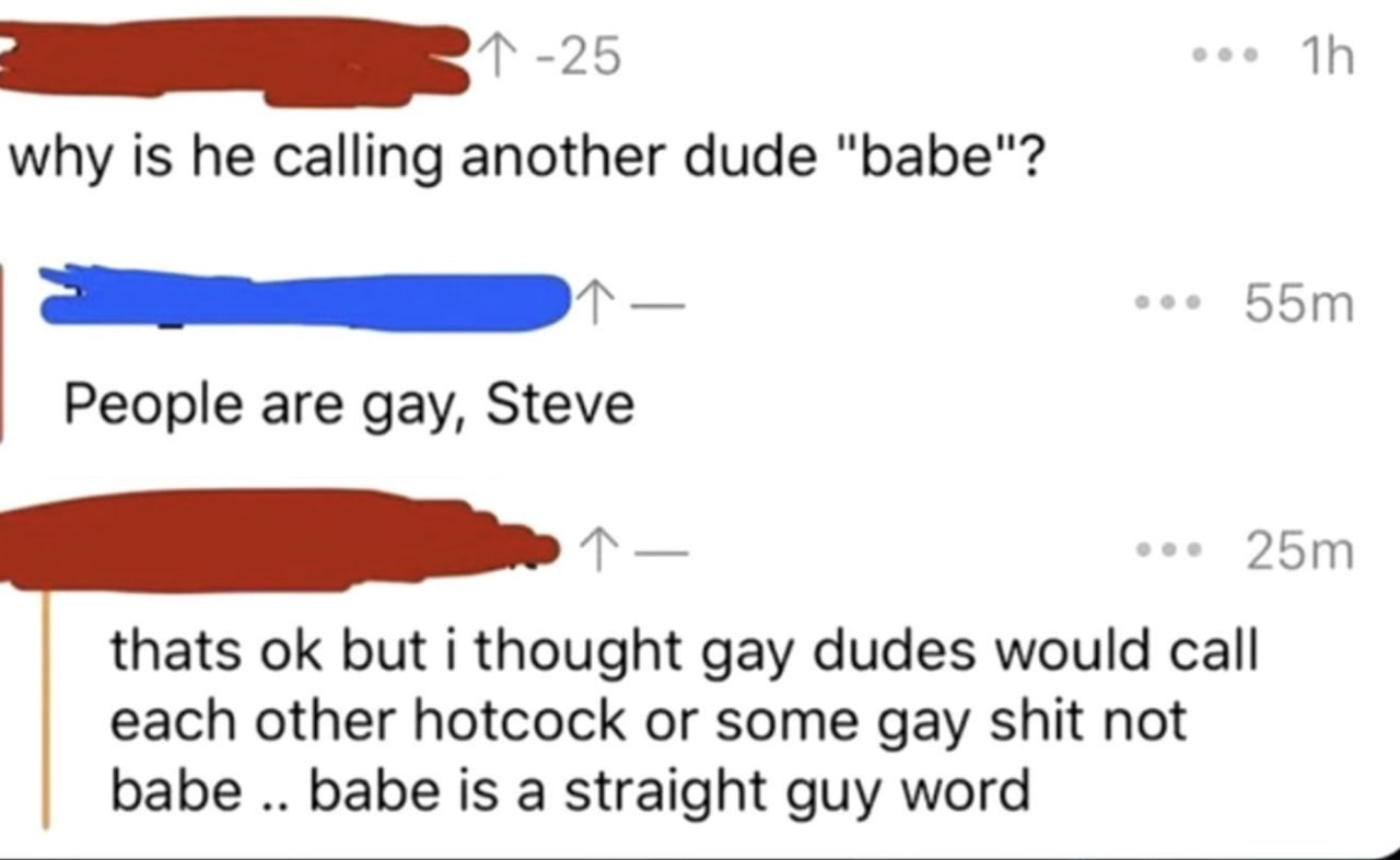 why is he calling another dude "babe"? People are gay, Steve thats but i thought gay dudes would call each other hotcock or some gay shit not babe babe is a straight guy word