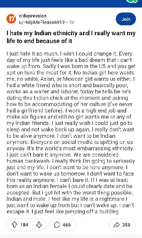 r/depression u/HelpMePlease6919 hate my Indian ethnicity and really want my life to end because of it just hate it so much. wish could change it. Every day of my life just feels like a bad dream that 