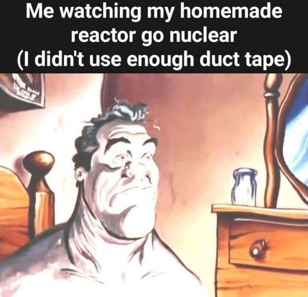 Me watching my homemade reactor nuclear (I didn't use enough duct tape) 7 а