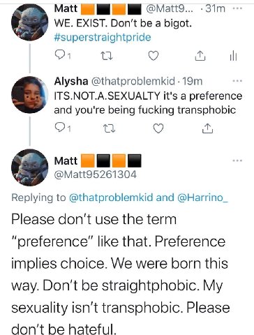 Matt WE. EXIST. Don't be a bigot. #superstraightpride Alysha @thatproblemkid ITS.NOT.A.SEXUALTY it's a preference and you're being fucking transphobic Matt @Matt95261304 Replying to @thatproblemkid an
