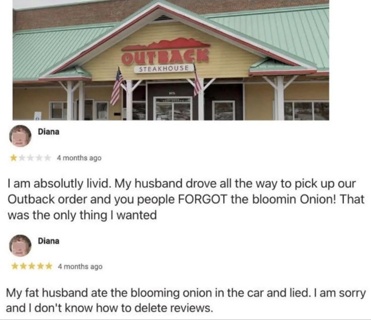 Diana 4 months ago absolutly livid. My husband drove all the way to pick up our Outback order and you people FORGOT the bloomin Onion! That was the only thing wanted Diana 4 months ago My fat husband 