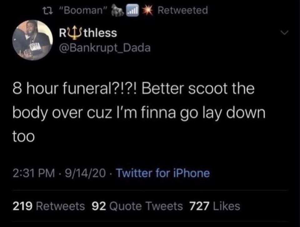 “Booman” Retweeted @Bankrupt_Dada 8 hour funeral?!?! Better scoot the body over cuz finna lay down too 2:31 9/14/20 Twitter for iPhone 219 Retweets 92 Quote Tweets 727 Likes