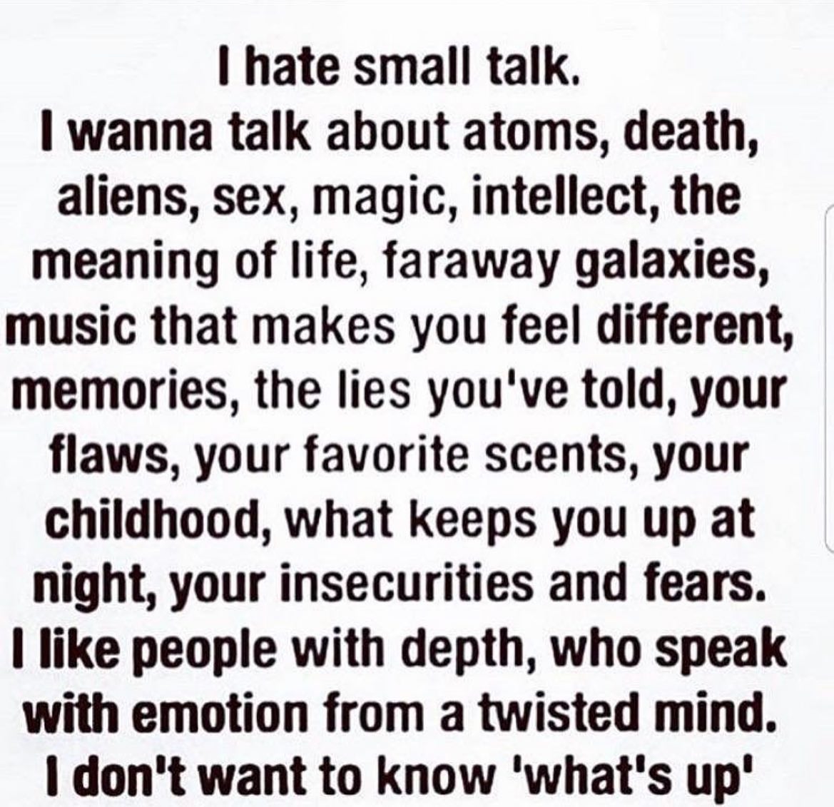 hate small talk. wanna talk about atoms, death, aliens, sex, magic, intellect, the meaning of life, faraway galaxies, music that makes you feel different, memories, the lies you've told, your flaws, y