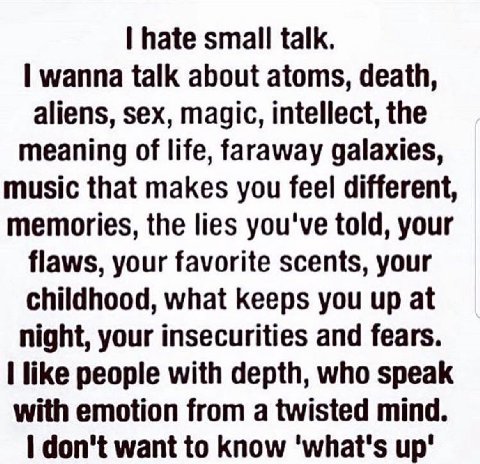 hate small talk. wanna talk about atoms, death, aliens, sex, magic, intellect, the meaning of life, faraway galaxies, music that makes you feel different, memories, the lies you've told, your flaws, y