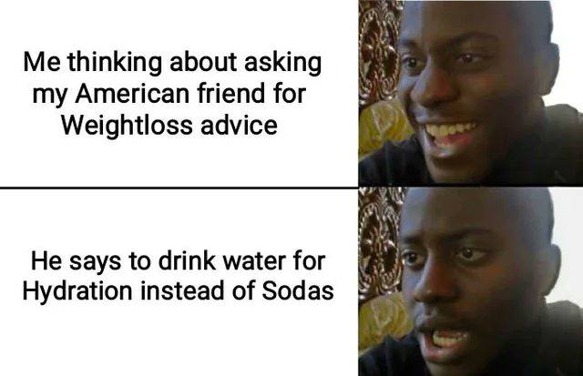 Me thinking about asking my American friend for Weightloss advice He says to drink water for Hydration instead of Sodas
