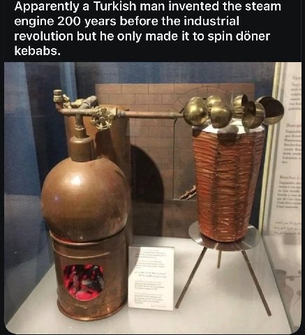 Apparently a Turkish man invented the steam engine 200 years before the industrial revolution but he only made it to spin doner kebabs.