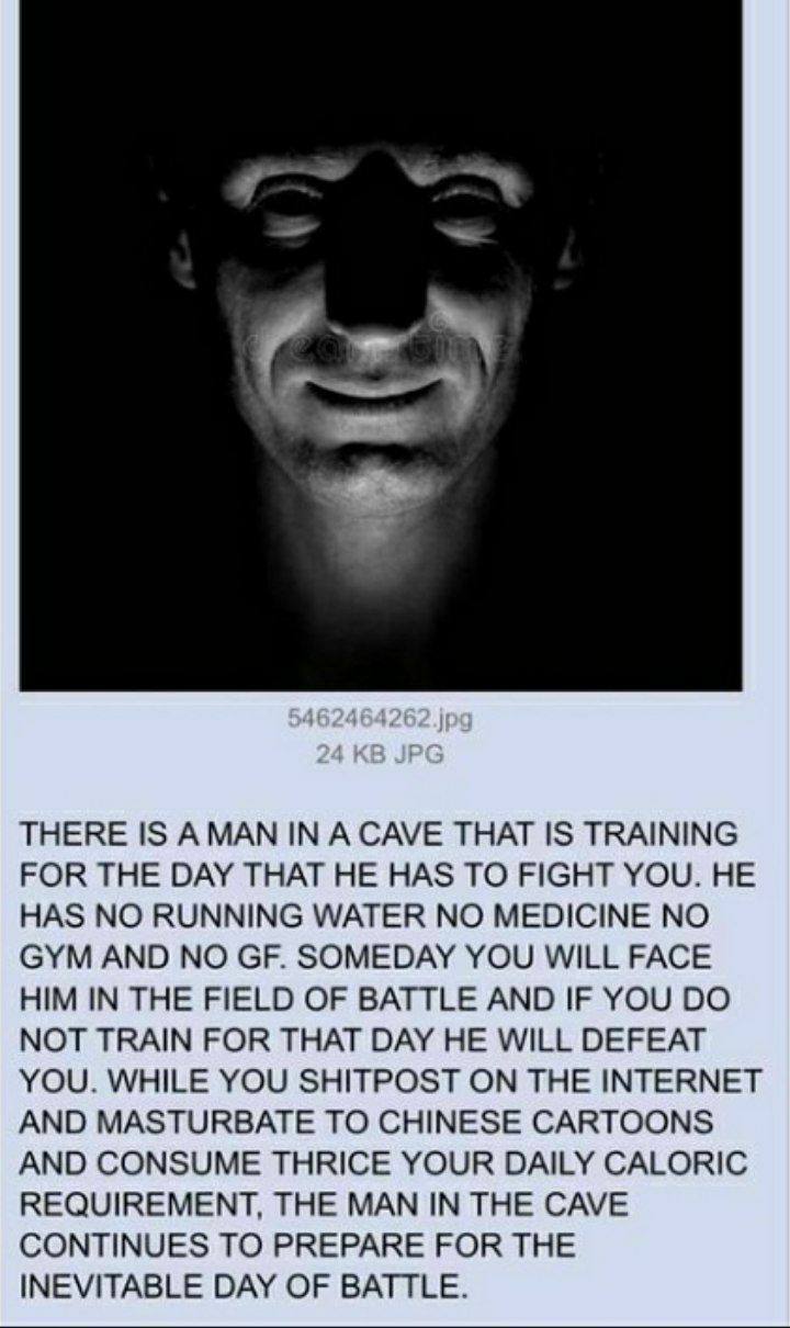 THERE IS А МАМ IN A CAVE THAT IS TRAINING FOR THE DAY THAT HE HAS TO FIGHT YOU. HE HAS NO RUNNING WATER NO MEDICINE NO GYM AND NO SOMEDAY YOU WILL FACE HIM IN THE FIELD OF BATTLE AND IF YOU NOT TRAIN 