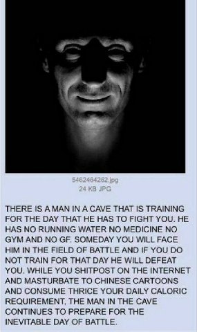 THERE IS А МАМ IN A CAVE THAT IS TRAINING FOR THE DAY THAT HE HAS TO FIGHT YOU. HE HAS NO RUNNING WATER NO MEDICINE NO GYM AND NO SOMEDAY YOU WILL FACE HIM IN THE FIELD OF BATTLE AND IF YOU NOT TRAIN 