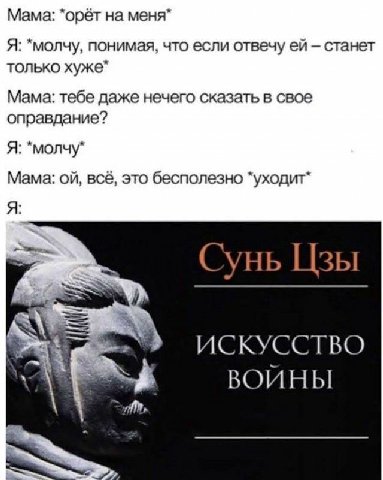 Мама: *орёт на меня Я: *молчу, понимая, что если отвечу станет только хуже Мама: тебе даже нечего сказать в свое оправдание? Я: *молчу Мама: всё, это бесполезно “уходит Сунь Цзы ИСКУССТВО ВОИНЫ