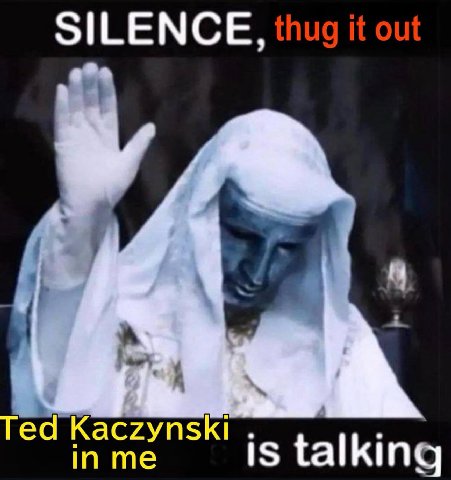 SILENCE, thug it out Ted Kaczynski in me is talking