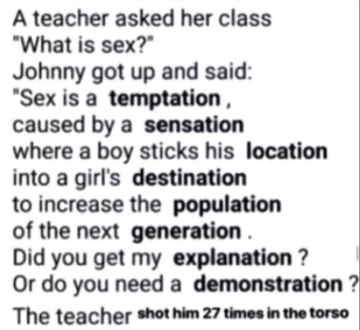 A teacher asked her class "What is sex?” Johnny got up and said: "Sex is a temptation caused a sensation where a boy sticks his location into a girls destination to increase the population of the next