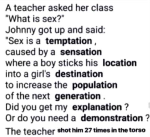 A teacher asked her class "What is sex?” Johnny got up and said: "Sex is a temptation caused a sensation where a boy sticks his location into a girls destination to increase the population of the next
