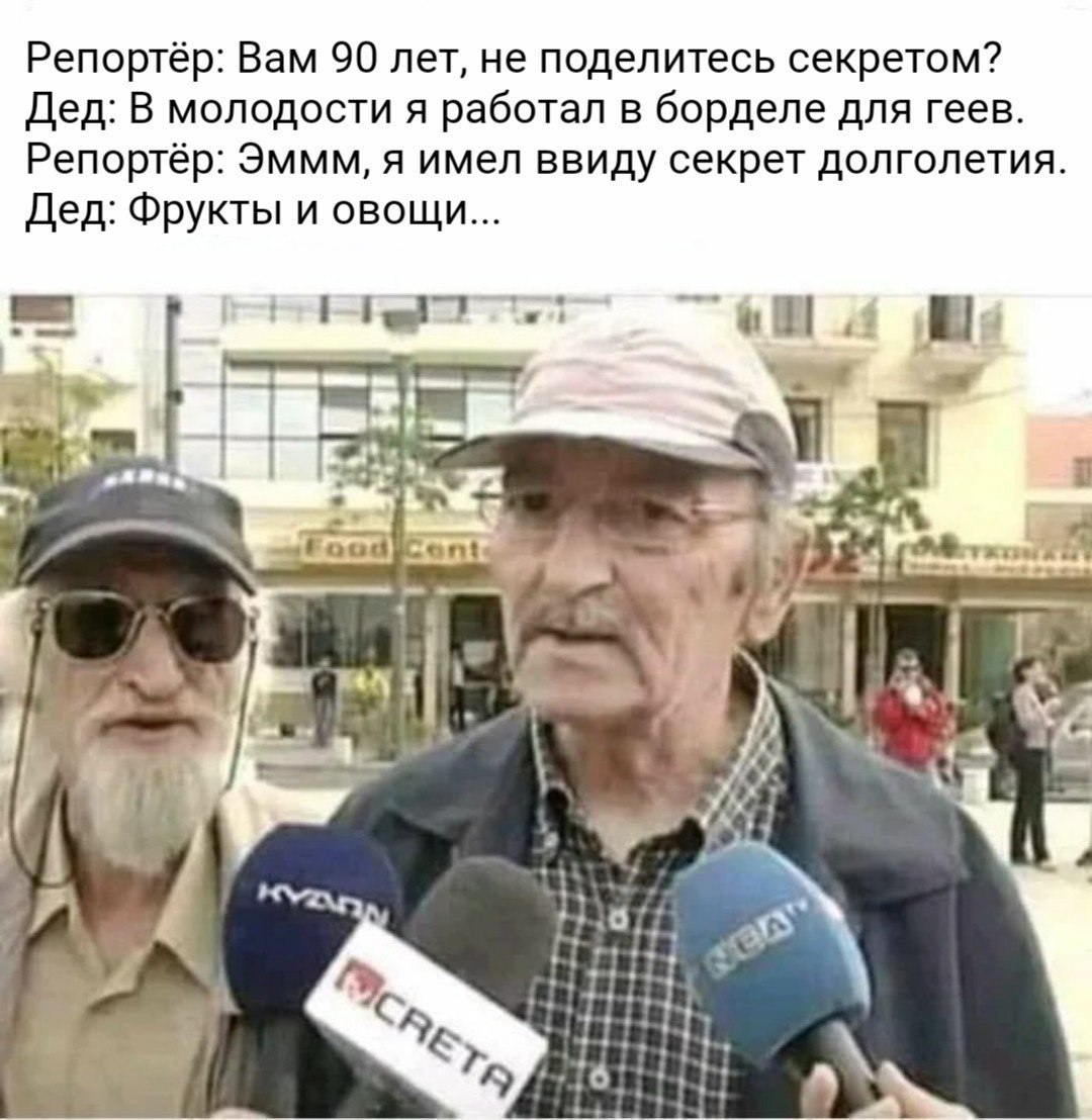 Репортёр: Вам 90 лет, не поделитесь секретом? Дед: В молодости я работал в борделе для геев. Репортёр: Эммм, я имел ввиду секрет долголетия. Дед: Фрукты и овощи... Me и