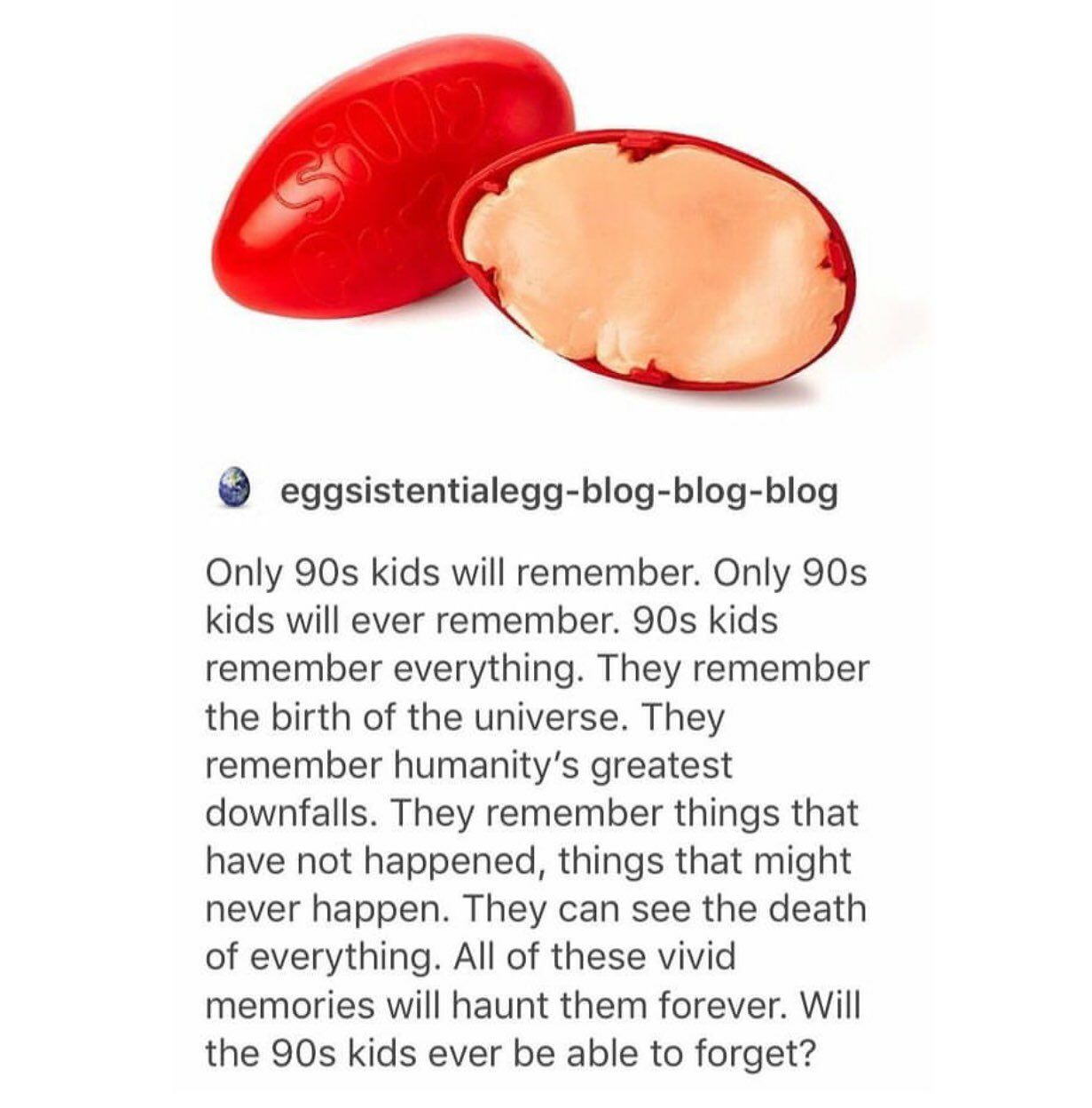 eggsistentialegg-blog-blog-blog Only kids will remember. Only kids will ever remember. kids remember everything. They remember the birth of the universe. They remember greatest downfalls. They remembe