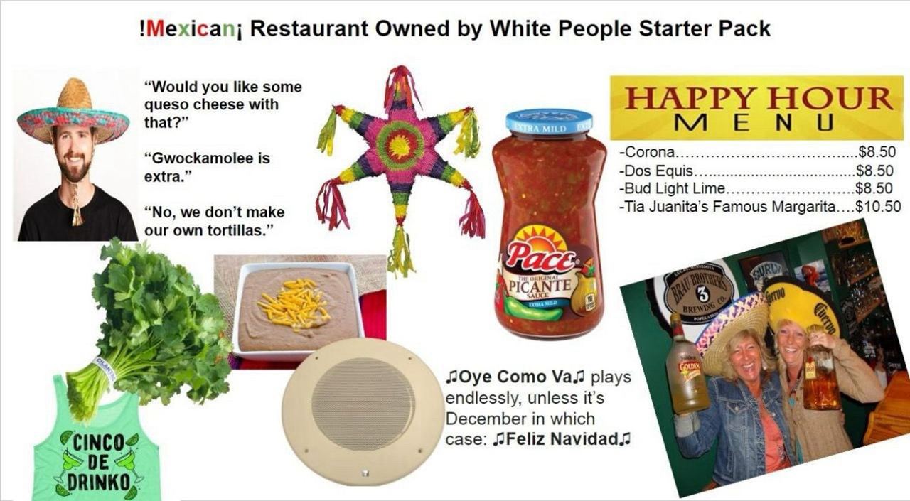 !Mexicanj Restaurant Owned White People Starter Pack “Would you like some My! cheese with HOUR 4 -Dos -Bud Light “No, we don’t make Juanita’s Famous МагдагКа....$10.50 our own tortillas.” 4 4 4, к i A