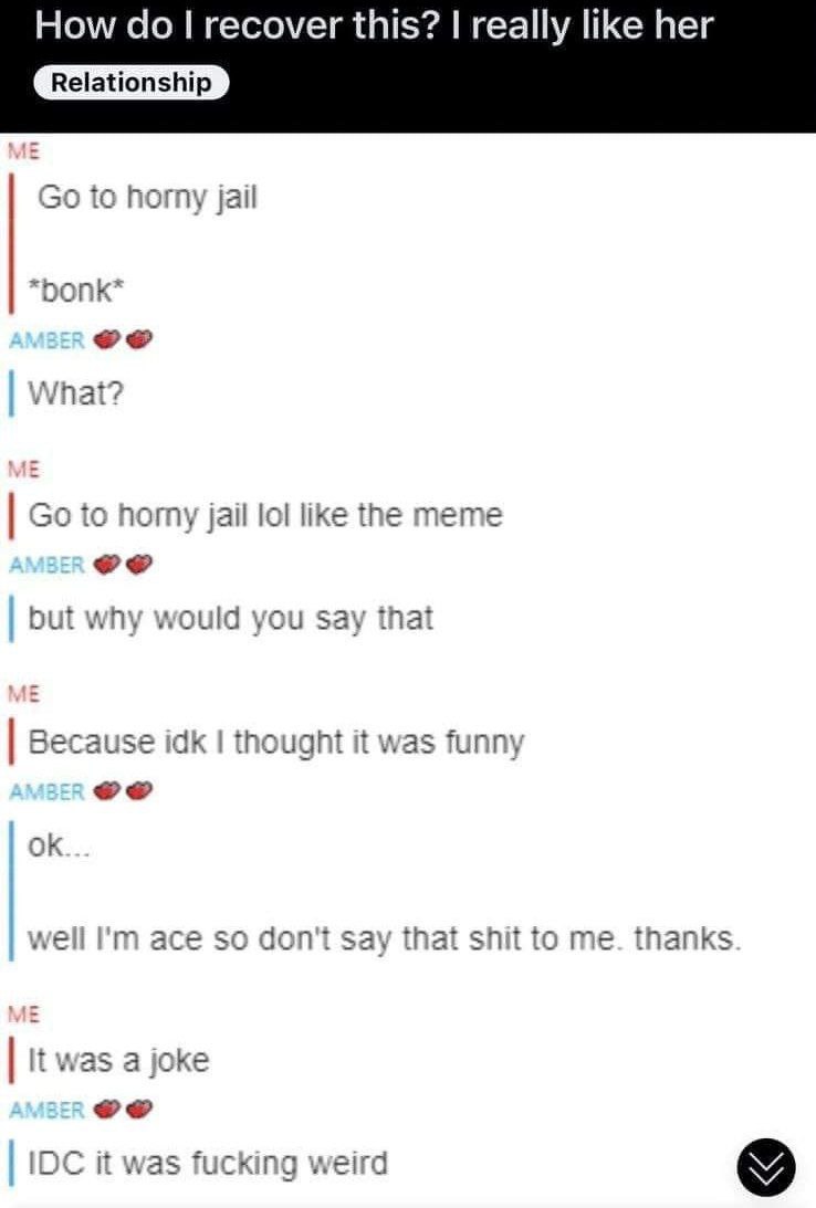 How recover this? really like her Relationship to horny jail What? to поту jail lol like the meme but why would you Say that Because idk thought it was funny well ace so don't say that shit to me. tha
