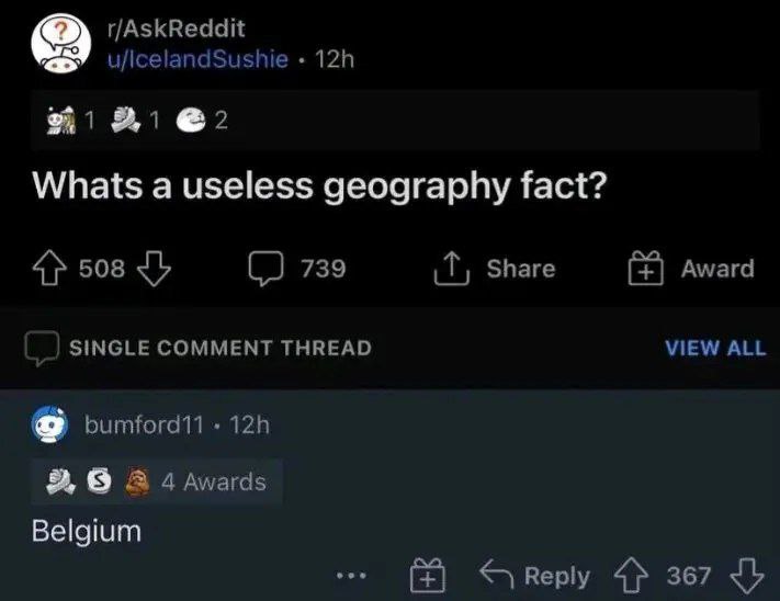r/AskReddit u/lcelandSushie @2 Whats а useless geography fact? 508 (2 739 Share Award SINGLE COMMENT THREAD VIEW ALL bumford11 9 A 4 Awards Belgium Reply 4} 367