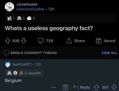 r/AskReddit u/lcelandSushie @2 Whats а useless geography fact? 508 (2 739 Share Award SINGLE COMMENT THREAD VIEW ALL bumford11 9 A 4 Awards Belgium Reply 4} 367