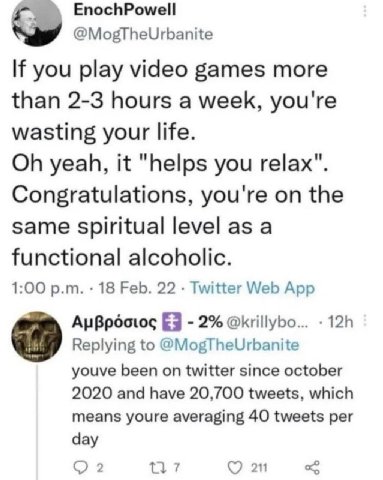 EnochPowell @MogTheUrbanite If you play video games more than 2-3 hours a week, you're wasting your life. yeah, it "helps you relax". Congratulations, you're on the same spiritual level as a functiona