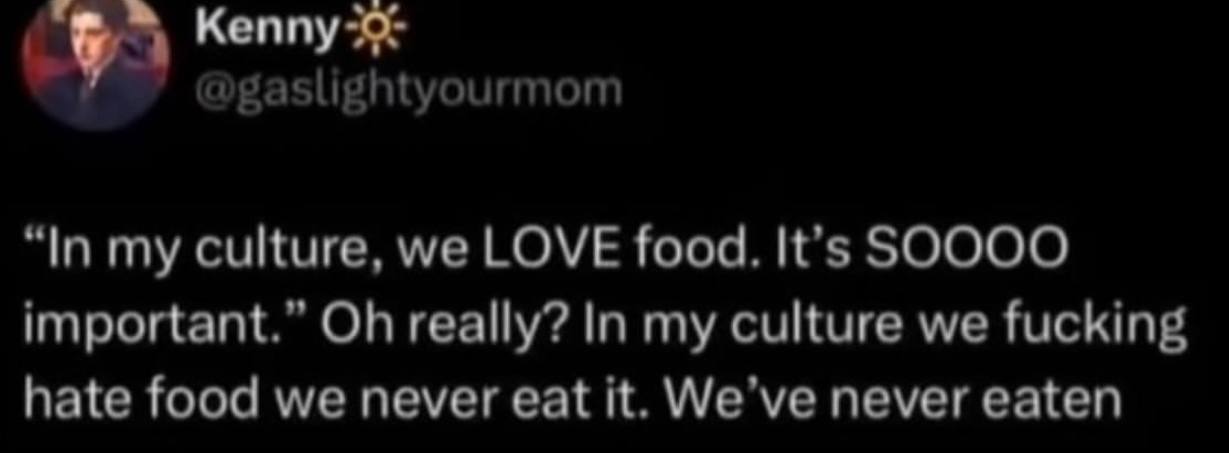 Kenny @gaslightyourmom “In my culture, we LOVE food. It’s SOOOO important.” really? In my culture we fucking hate food we never eat it. never eaten