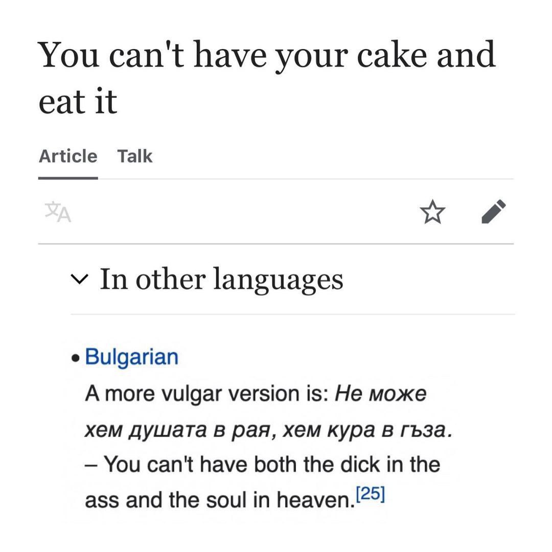 You can't have your cake and eat it Article Talk у In other languages Bulgarian Amore vulgar version is: He може хем душата в рая, хем кура в гъза. You can't have both the dick the ass and the soul
