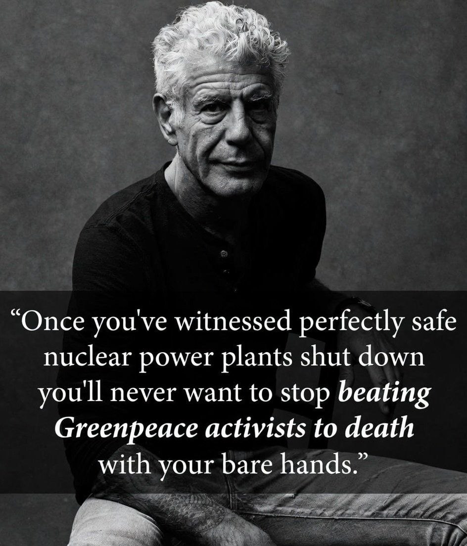 “Once you've witnessed perfectly safe nuclear power plants shut down you'll never want to stop beating Greenpeace activists to death with your bare hands.”