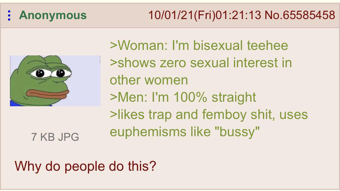 Anonymous No.65585458 bisexual teehee >shows zero sexual interest In other women >Men: 100% straight >likes trap and femboy shit, uses 7 JPG euphemisms like Why people this?