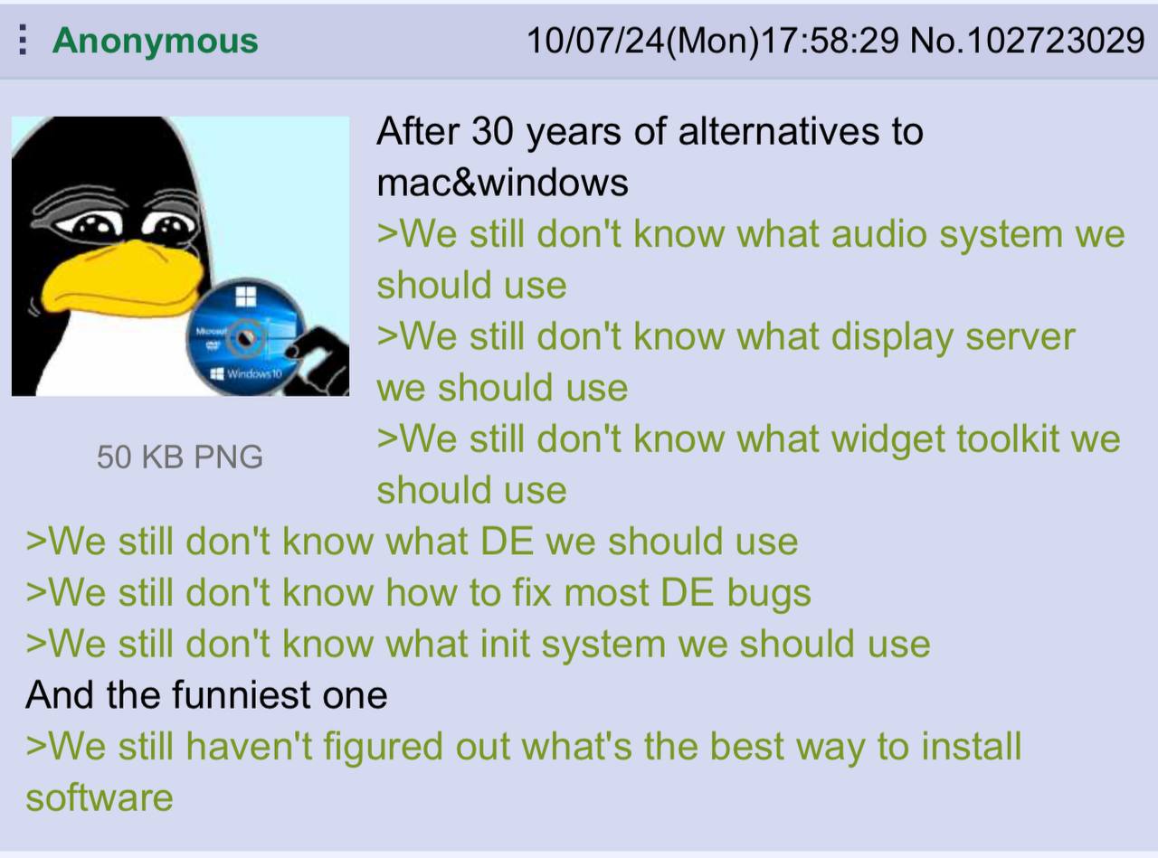 Anonymous 10/07/24(Mon)17:58:29 No.102723029 After 30 years of alternatives to mac&windows >We still don't know what audio system we should use >We still don't know what display server we should use 5