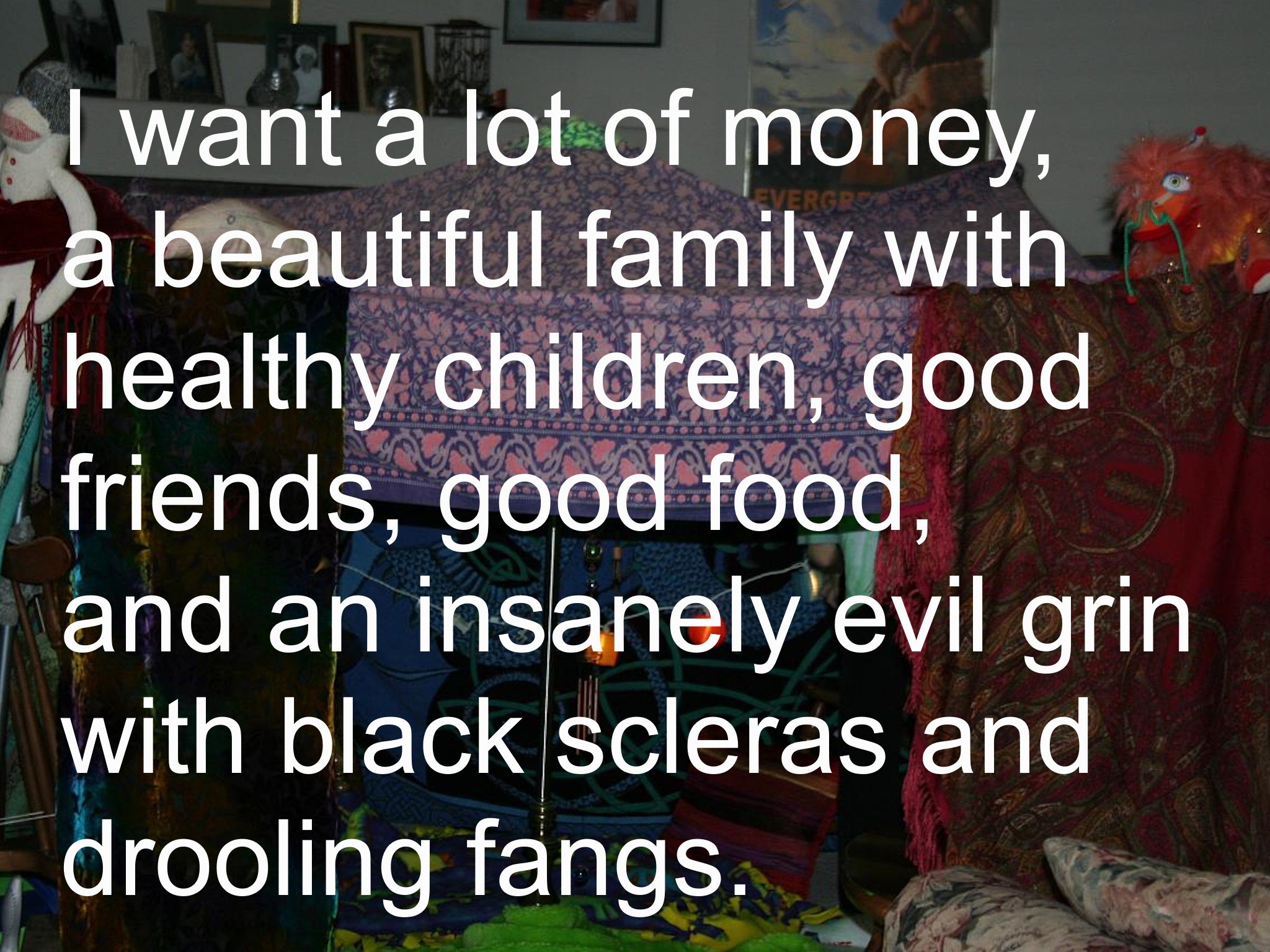want а lot of money, a beautiful family healthy children, good friends, good food, and an insanely evil grin with black scleras and drooling fangs.