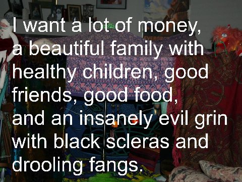 want а lot of money, a beautiful family healthy children, good friends, good food, and an insanely evil grin with black scleras and drooling fangs.