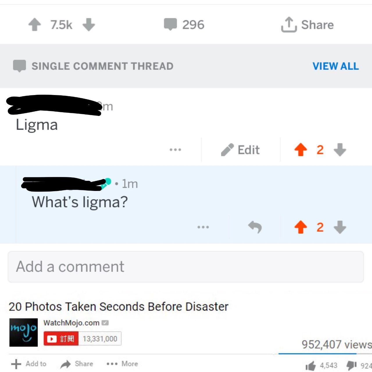 7.5К 296 Share SINGLE COMMENT THREAD VIEW ALL Ligma Edit 2 What's ligma? 4 2 Add а 20 Photos Taken Seconds Before Disaster WatchMojo.com 952,407 views Share eee More 1@ 454 924