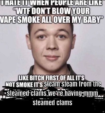 PEUPLE ARE LIK DON'T BLOW YOUR: МАРЕ ALL OVER BABY" 4 LIKE EBITCH FIRST OF ALLITS SMOKEIT'S steam from the „к clams having? Steamed clams