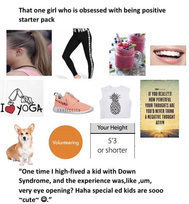 That one girl who is obsessed with being positive starter pack IF YOU REALIZED HOW POWERFUL YOUR THOUGHTS ARE I YOU'D NEVER THINK ANEGATIVE THOUGHT AGAIN Your Height 53 or shorter “One time high-fived