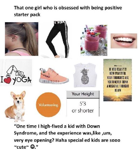 That one girl who is obsessed with being positive starter pack IF YOU REALIZED HOW POWERFUL YOUR THOUGHTS ARE I YOU'D NEVER THINK ANEGATIVE THOUGHT AGAIN Your Height 53 or shorter “One time high-fived