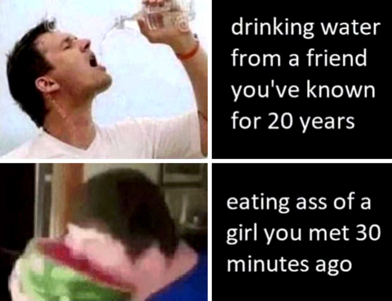 drinking water Нота friend you've known for 20 years eating ass of a girl you met 30 minutes ago