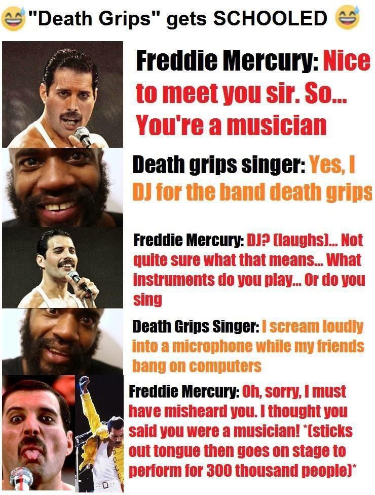 <5 "Death Grips" gets SCHOOLED Freddie Mercury: Nice You're a musician A Death grips singer: for the band death grips Freddie Mercury: 0) (laughs)... Not quite sure what that means... What instruments