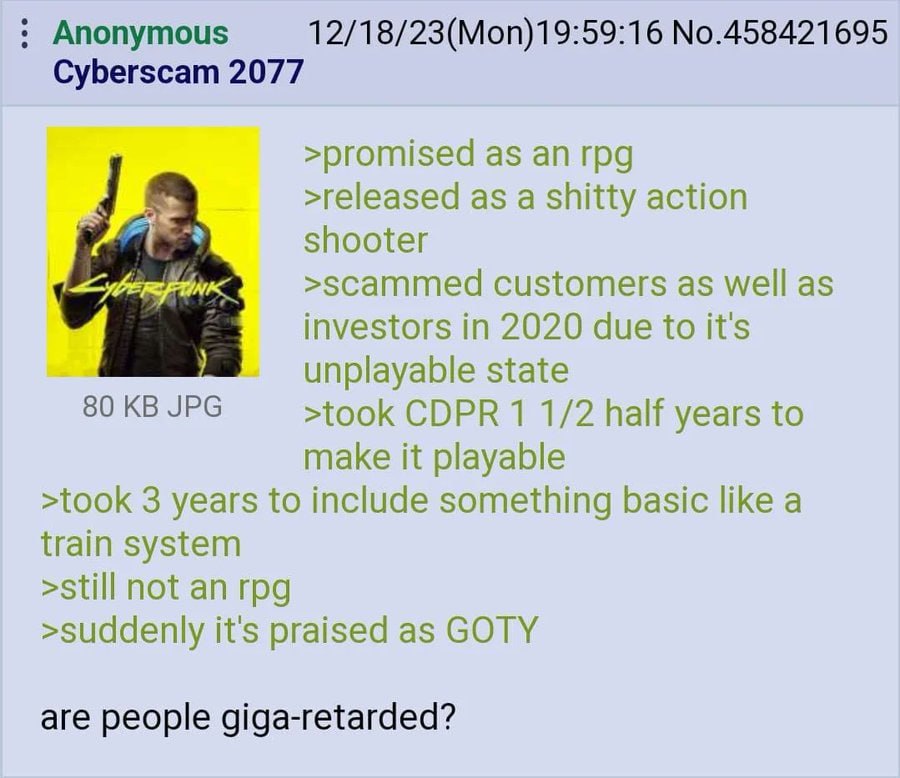 Anonymous 12/18/23(Mon)19:59:16 No.458421695 Cyberscam 2077 >promised as >released as a shitty action shooter customers as well as investors in 2020 due to it's unplayable state 80 JPG >took CDPR 1 1/