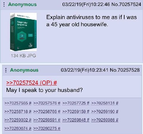 Anonymous 03/22/19(Fri)10:22:46 No.70257524 Explain antiviruses to me as if was Kaspersky Anti-Virus a 45 year old housewife. 134 JPG Anonymous 03/22/19(Fri)10:23:41 No.70257528 >>70257524 May speak t