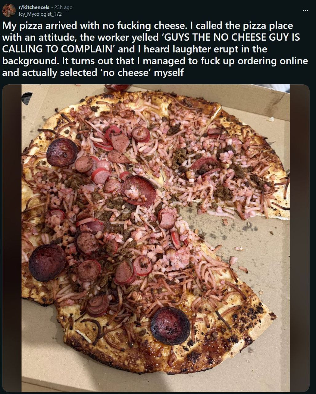 r/kitchencels My pizza arrived with no fucking cheese. called the pizza place with an attitude, the worker yelled ‘GUYS THE NO CHEESE GUY IS CALLING TO COMPLAIN’ and heard laughter erupt in the backgr