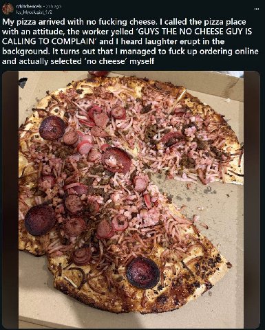 r/kitchencels My pizza arrived with no fucking cheese. called the pizza place with an attitude, the worker yelled ‘GUYS THE NO CHEESE GUY IS CALLING TO COMPLAIN’ and heard laughter erupt in the backgr