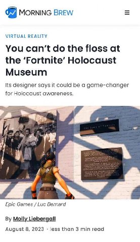 MORNING BREW VIRTUAL REALITY You can’t the floss at the ‘Fortnite’ Holocaust Museum Its designer says it could be a game-changer for Holocaust awareness. Epic Games Bernard Molly Liebergall August 8, 