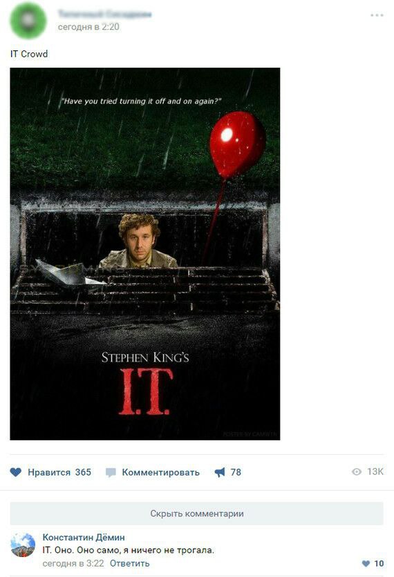 IT Crowd “Have you tried turning it off and on again?” 9. 42 у а 4 4 STEPHEN KING'S Нравится 365 Комментировать 9 78 Скрыть комментарии Константин Дёмин IT, Оно. Оно само, я ничего не трогала, Ответит